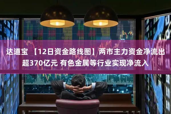 达道宝 【12日资金路线图】两市主力资金净流出超370亿元 有色金属等行业实现净流入