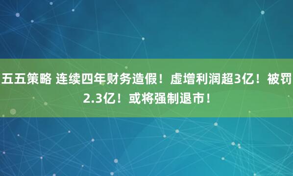 五五策略 连续四年财务造假！虚增利润超3亿！被罚2.3亿！或将强制退市！