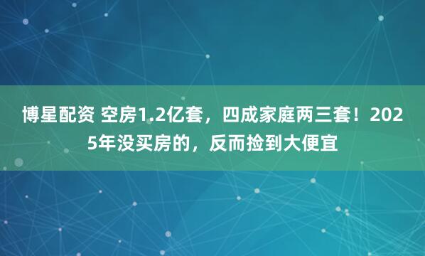 博星配资 空房1.2亿套，四成家庭两三套！2025年没买房的，反而捡到大便宜