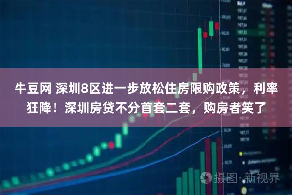 牛豆网 深圳8区进一步放松住房限购政策，利率狂降！深圳房贷不分首套二套，购房者笑了