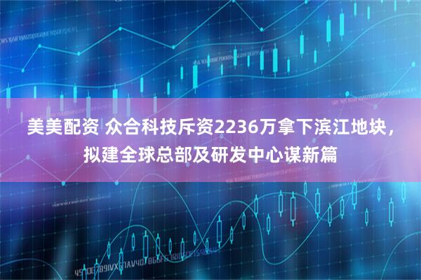 美美配资 众合科技斥资2236万拿下滨江地块，拟建全球总部及研发中心谋新篇