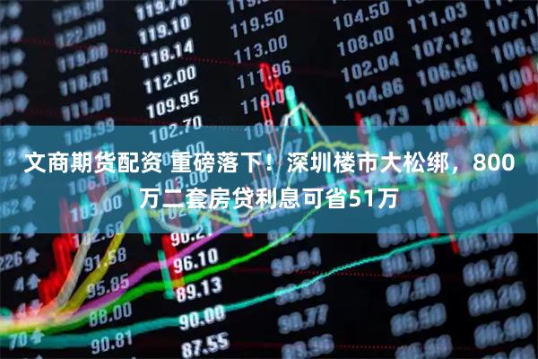 文商期货配资 重磅落下！深圳楼市大松绑，800万二套房贷利息可省51万