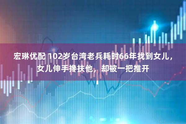 宏琳优配 102岁台湾老兵耗时66年找到女儿，女儿伸手搀扶他，却被一把推开