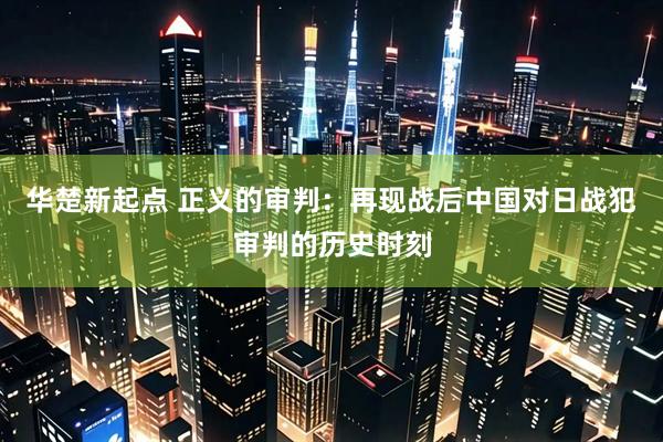 华楚新起点 正义的审判：再现战后中国对日战犯审判的历史时刻