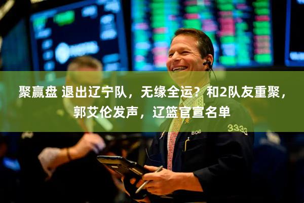 聚赢盘 退出辽宁队，无缘全运？和2队友重聚，郭艾伦发声，辽篮官宣名单