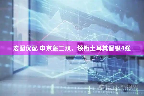 宏图优配 申京轰三双，领衔土耳其晋级4强