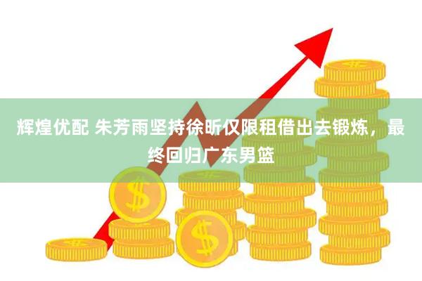 辉煌优配 朱芳雨坚持徐昕仅限租借出去锻炼，最终回归广东男篮