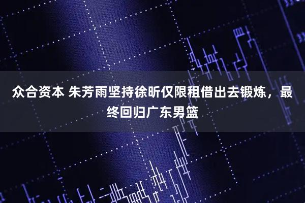 众合资本 朱芳雨坚持徐昕仅限租借出去锻炼，最终回归广东男篮