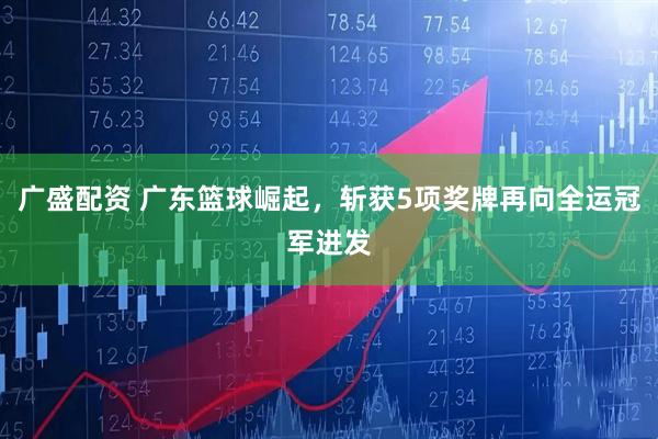 广盛配资 广东篮球崛起，斩获5项奖牌再向全运冠军进发