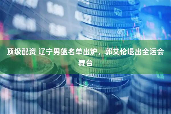 顶级配资 辽宁男篮名单出炉，郭艾伦退出全运会舞台