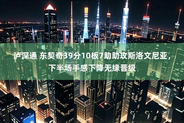 泸深通 东契奇39分10板7助助攻斯洛文尼亚，下半场手感下降无缘晋级