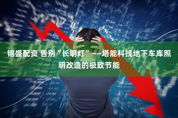 镕盛配资 告别“长明灯”——塔能科技地下车库照明改造的极致节能