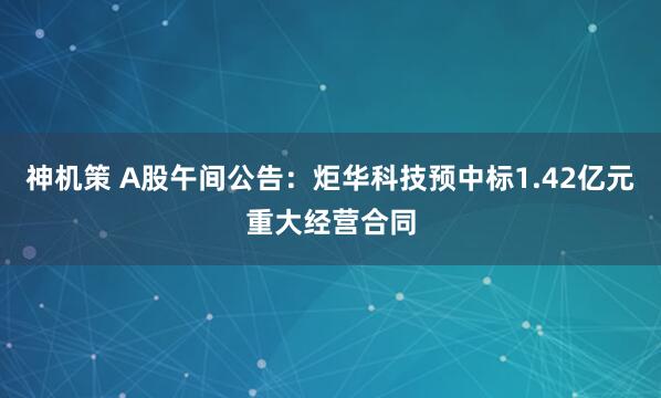神机策 A股午间公告：炬华科技预中标1.42亿元重大经营合同