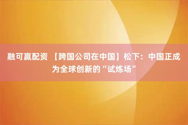 融可赢配资 【跨国公司在中国】松下：中国正成为全球创新的“试炼场”