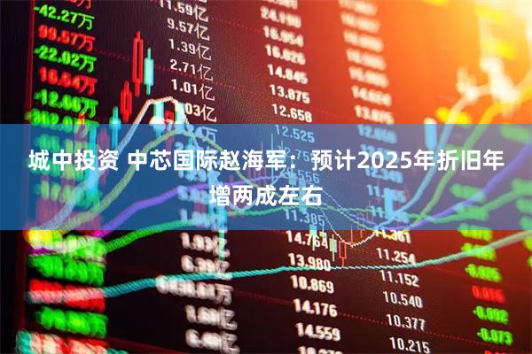 城中投资 中芯国际赵海军：预计2025年折旧年增两成左右