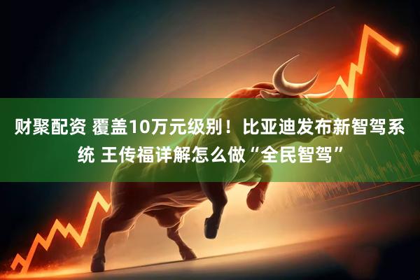财聚配资 覆盖10万元级别！比亚迪发布新智驾系统 王传福详解怎么做“全民智驾”