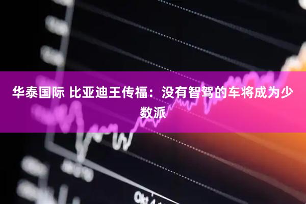 华泰国际 比亚迪王传福：没有智驾的车将成为少数派