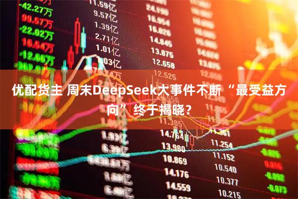 优配货主 周末DeepSeek大事件不断 “最受益方向” 终于揭晓？