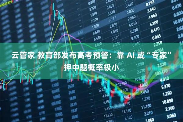 云管家 教育部发布高考预警：靠 AI 或“专家”押中题概率极小