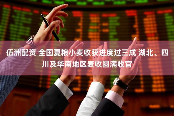 伍洲配资 全国夏粮小麦收获进度过三成 湖北、四川及华南地区麦收圆满收官