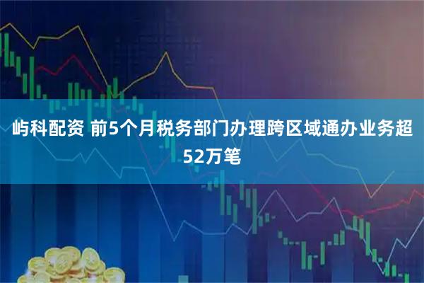 屿科配资 前5个月税务部门办理跨区域通办业务超52万笔