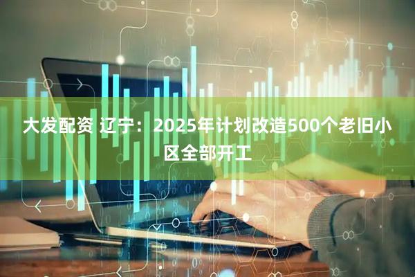 大发配资 辽宁：2025年计划改造500个老旧小区全部开工