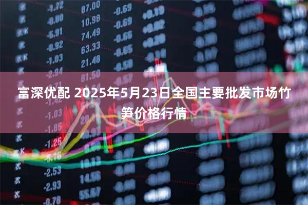 富深优配 2025年5月23日全国主要批发市场竹笋价格行情