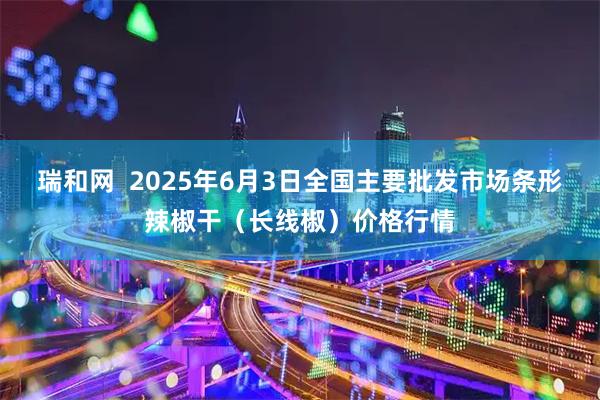 瑞和网  2025年6月3日全国主要批发市场条形辣椒干（长线椒）价格行情