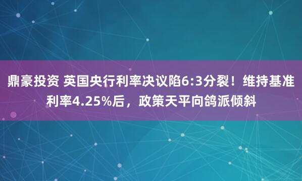 鼎豪投资 英国央行利率决议陷6:3分裂！维持基准利率4.25%后，政策天平向鸽派倾斜
