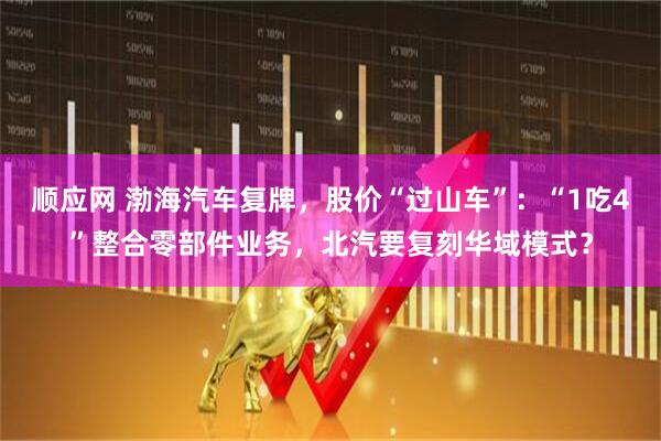 顺应网 渤海汽车复牌，股价“过山车”：“1吃4”整合零部件业务，北汽要复刻华域模式？