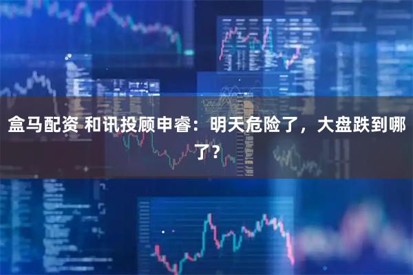 盒马配资 和讯投顾申睿：明天危险了，大盘跌到哪了？