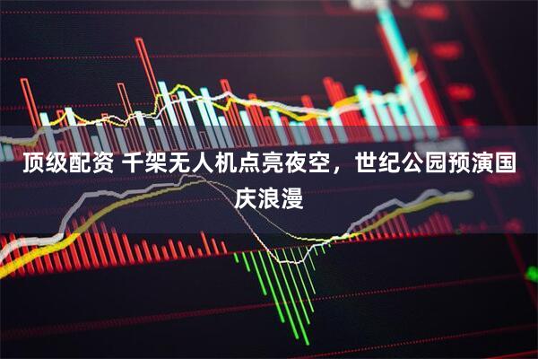 顶级配资 千架无人机点亮夜空，世纪公园预演国庆浪漫