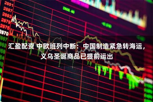 汇盈配资 中欧班列中断：中国制造紧急转海运，义乌圣诞商品已提前运出
