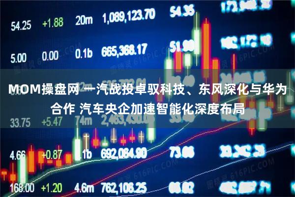 MOM操盘网 一汽战投卓驭科技、东风深化与华为合作 汽车央企加速智能化深度布局