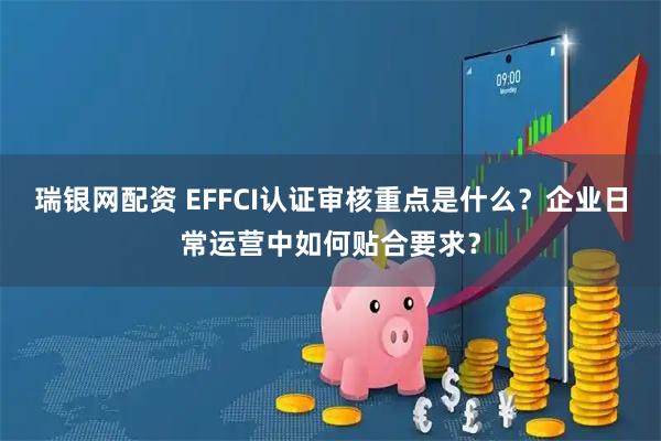 瑞银网配资 EFFCI认证审核重点是什么？企业日常运营中如何贴合要求？