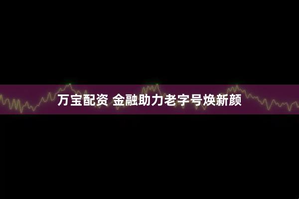 万宝配资 金融助力老字号焕新颜