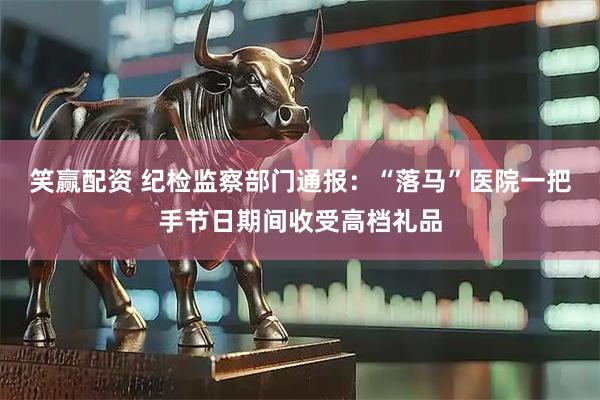 笑赢配资 纪检监察部门通报：“落马”医院一把手节日期间收受高档礼品