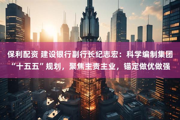 保利配资 建设银行副行长纪志宏:科学编制集团“十五五”规划,聚焦主责主业,锚定做优做强