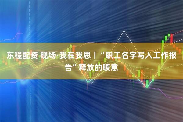 东程配资 现场·我在我思丨“职工名字写入工作报告”释放的暖意