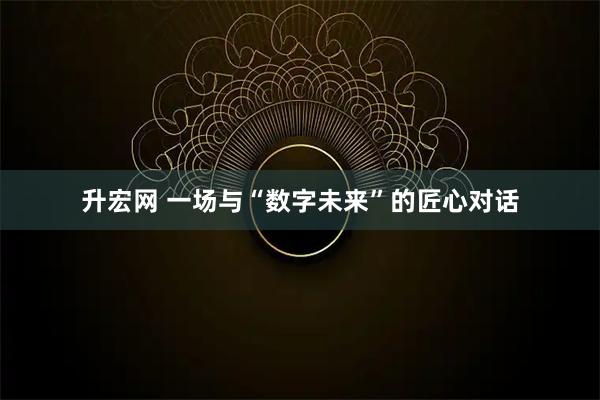 升宏网 一场与“数字未来”的匠心对话