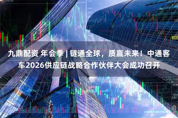 九鼎配资 年会季 | 链通全球，质赢未来！中通客车2026供应链战略合作伙伴大会成功召开