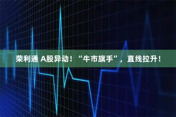 荣利通 A股异动！“牛市旗手”，直线拉升！