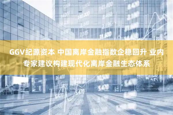 GGV纪源资本 中国离岸金融指数企稳回升 业内专家建议构建现代化离岸金融生态体系