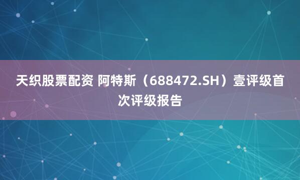 天织股票配资 阿特斯（688472.SH）壹评级首次评级报告
