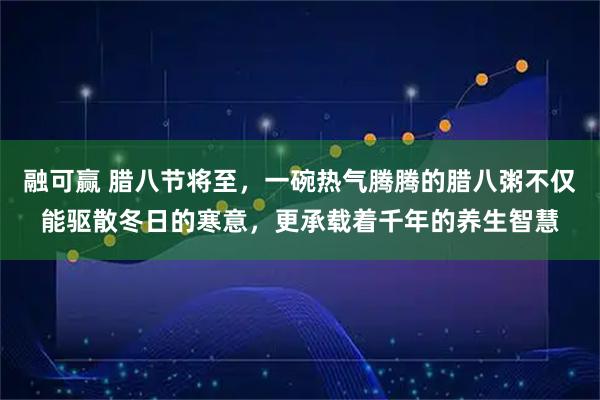 融可赢 腊八节将至，一碗热气腾腾的腊八粥不仅能驱散冬日的寒意，更承载着千年的养生智慧