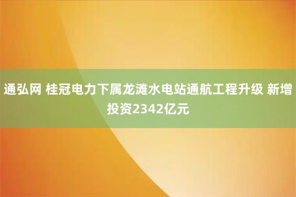 通弘网 桂冠电力下属龙滩水电站通航工程升级 新增投资2342亿元
