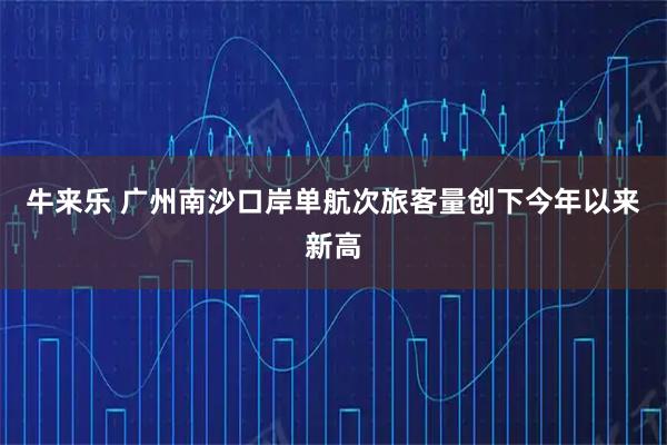 牛来乐 广州南沙口岸单航次旅客量创下今年以来新高