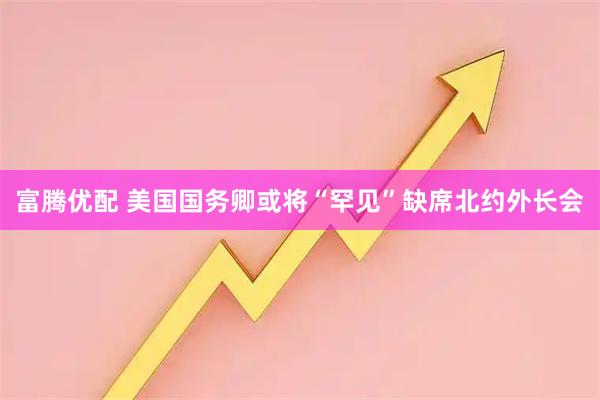 富腾优配 美国国务卿或将“罕见”缺席北约外长会