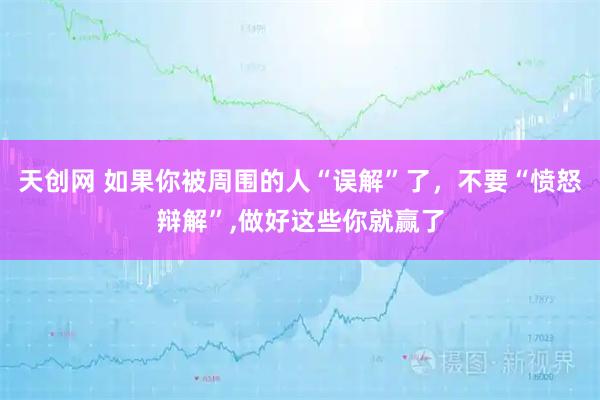 天创网 如果你被周围的人“误解”了,不要“愤怒辩解”,做好这些你就赢了