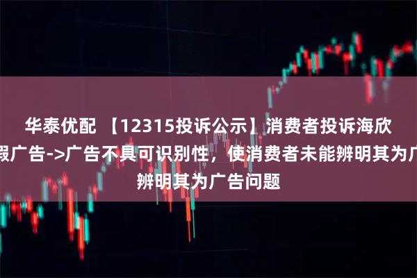 华泰优配 【12315投诉公示】消费者投诉海欣食品虚假广告->广告不具可识别性,使消费者未能辨明其为广告问题